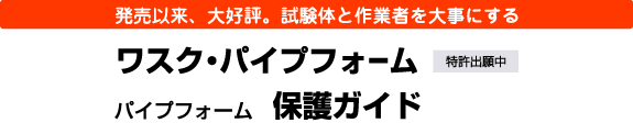 発売以来、大好評。試験体と作業者を大事にする ワスク・パイプフォーム／パイプフォーム保護ガイド